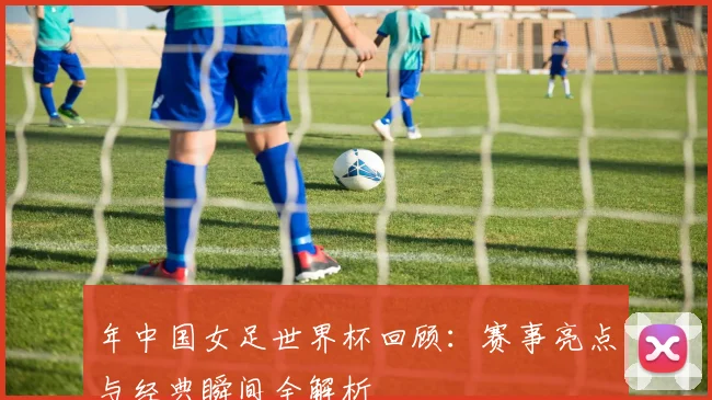 年中国女足世界杯回顾：赛事亮点与经典瞬间全解析