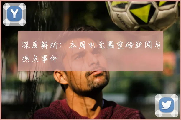 深度解析:本周电竞圈重磅新闻与热点事件