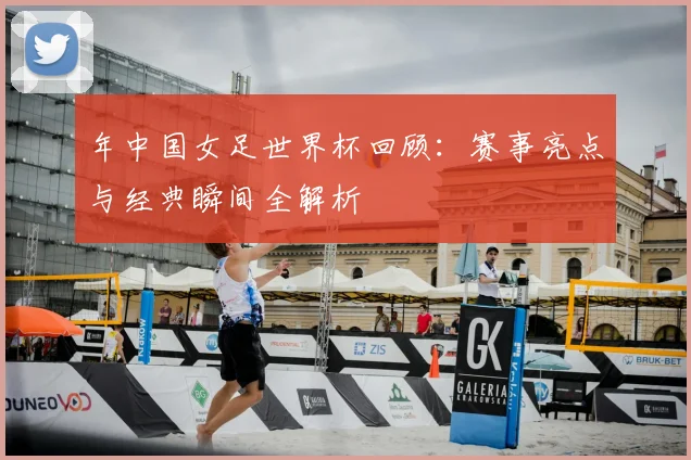 年中国女足世界杯回顾:赛事亮点与经典瞬间全解析